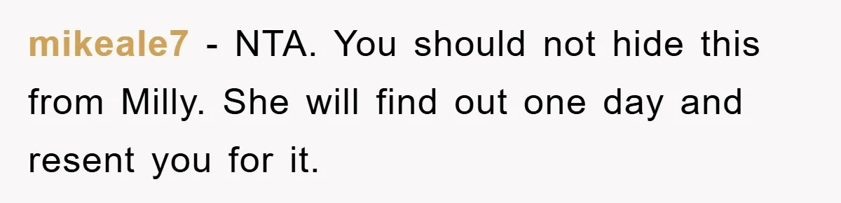 mikeale7 − NTA. You should not hide this from Milly. She will find out one day and resent you for it.