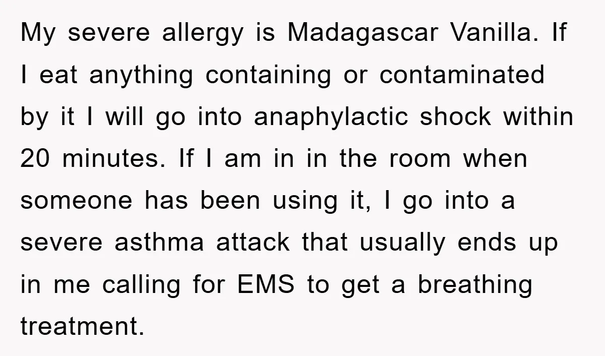 My severe allergy is Madagascar Vanilla. If I eat anything containing or contaminated by it I will go into anaphylactic shock within 20 minutes. If I am in in the...