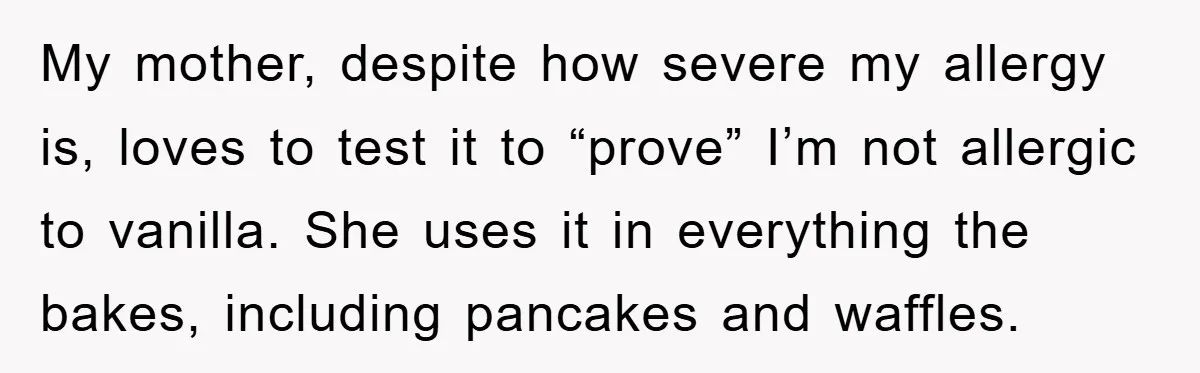 My mother, despite how severe my allergy is, loves to test it to “prove” I’m not allergic to vanilla. She uses it in everything the bakes, including pancakes and waffles.