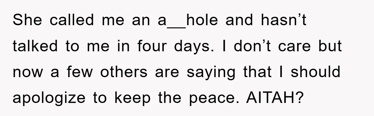 She called me an a__hole and hasn’t talked to me in four days. I don’t care but now a few others are saying that I should apologize to keep the...
