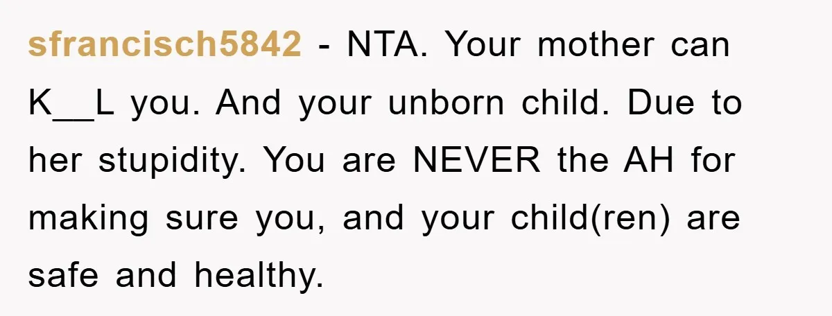 sfrancisch5842 − NTA. Your mother can K__L you. And your unborn child. Due to her stupidity. You are NEVER the AH for making sure you, and your child(ren) are safe...