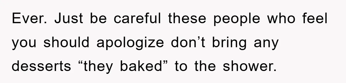 Ever. Just be careful these people who feel you should apologize don’t bring any desserts “they baked” to the shower.