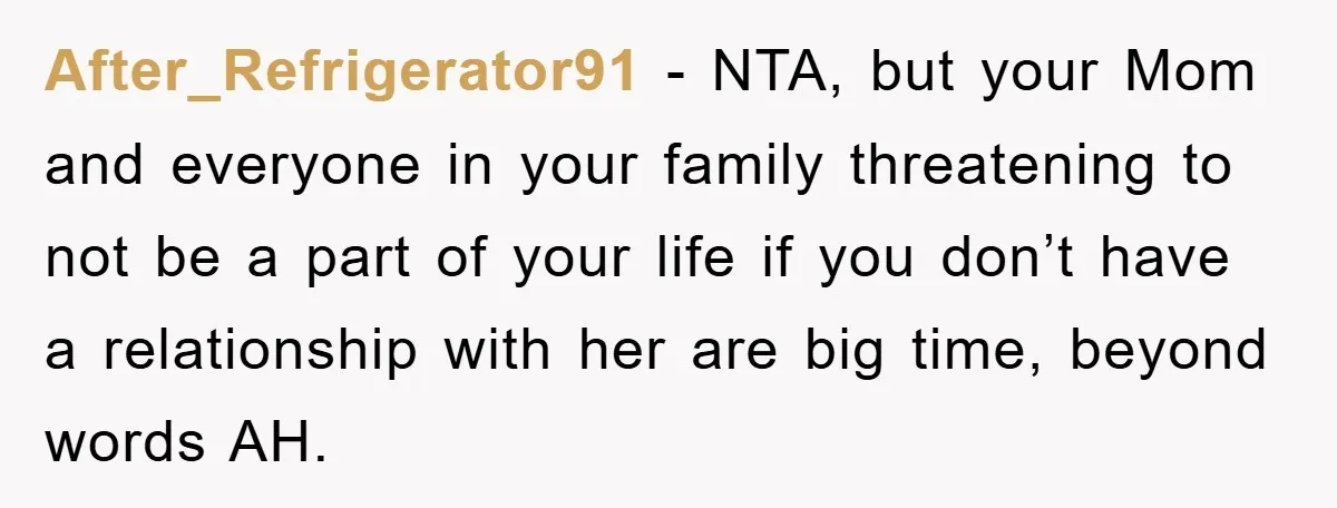 After_Refrigerator91 − NTA, but your Mom and everyone in your family threatening to not be a part of your life if you don’t have a relationship with her are big...