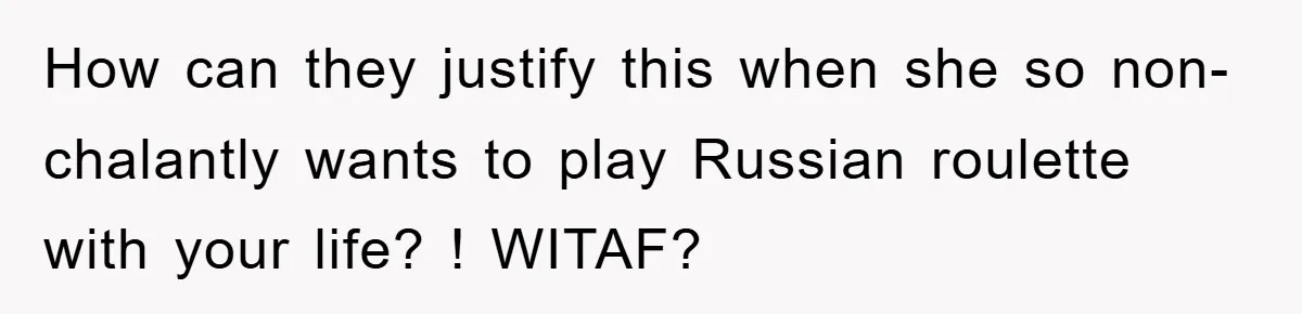 How can they justify this when she so non-chalantly wants to play Russian roulette with your life? ! WITAF?