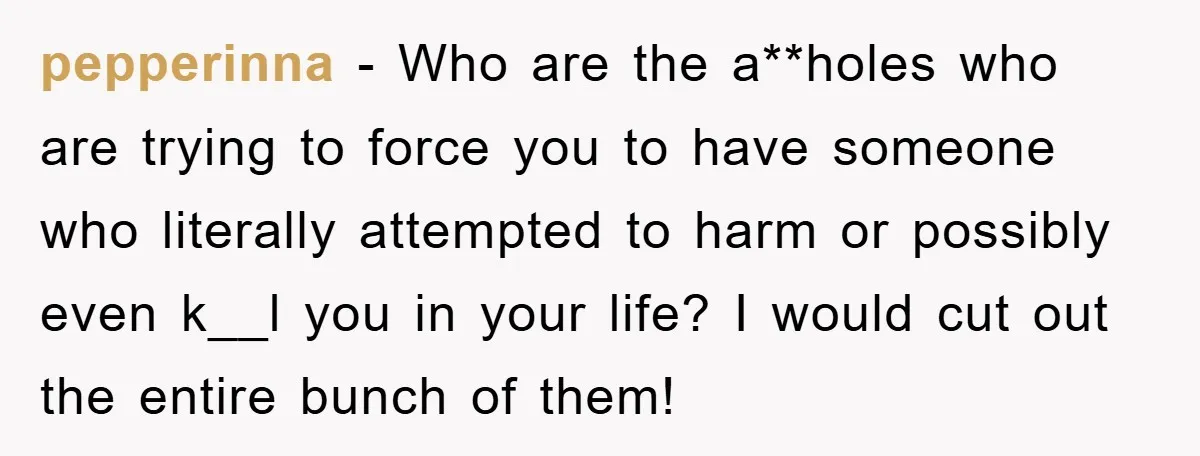 pepperinna − Who are the a**holes who are trying to force you to have someone who literally attempted to harm or possibly even k__l you in your life? I would...