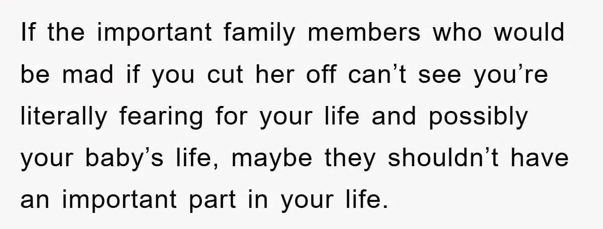 If the important family members who would be mad if you cut her off can’t see you’re literally fearing for your life and possibly your baby’s life, maybe they shouldn’t...