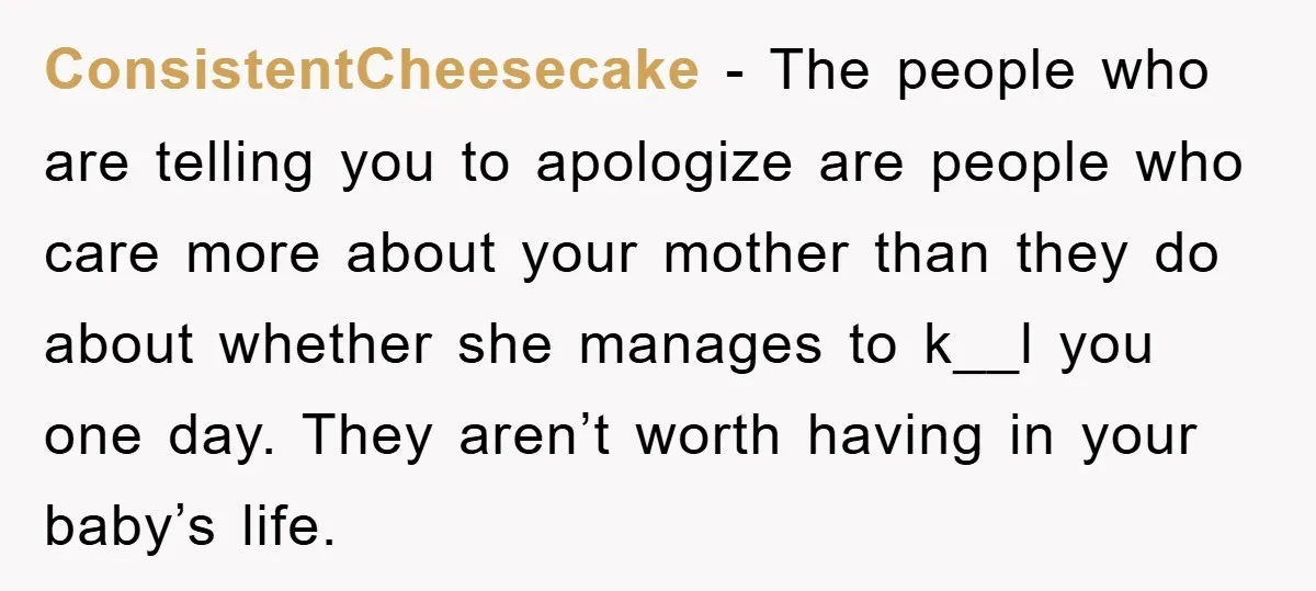 ConsistentCheesecake − The people who are telling you to apologize are people who care more about your mother than they do about whether she manages to k__l you one day....