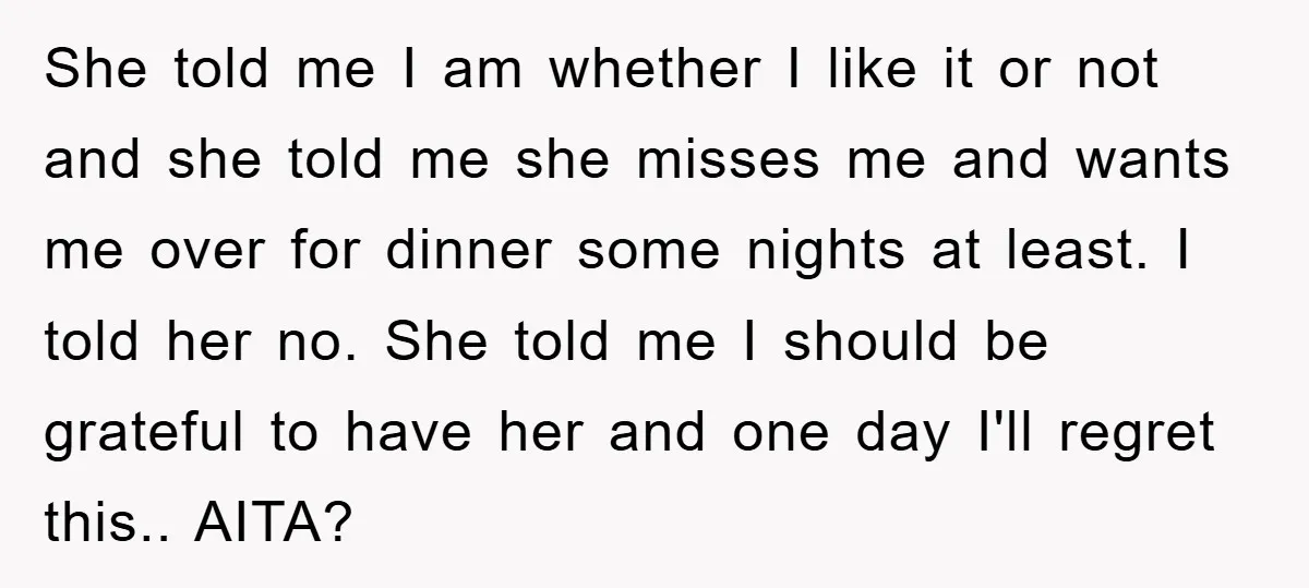 She told me I am whether I like it or not and she told me she misses me and wants me over for dinner some nights at least. I told...