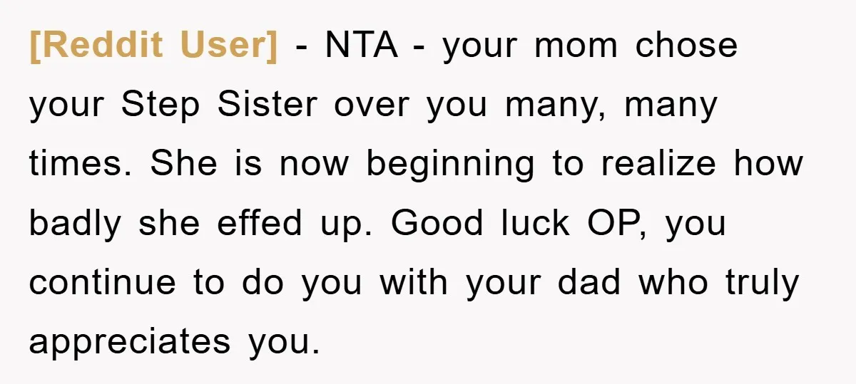 [Reddit User] − NTA - your mom chose your Step Sister over you many, many times. She is now beginning to realize how badly she effed up. Good luck OP,...