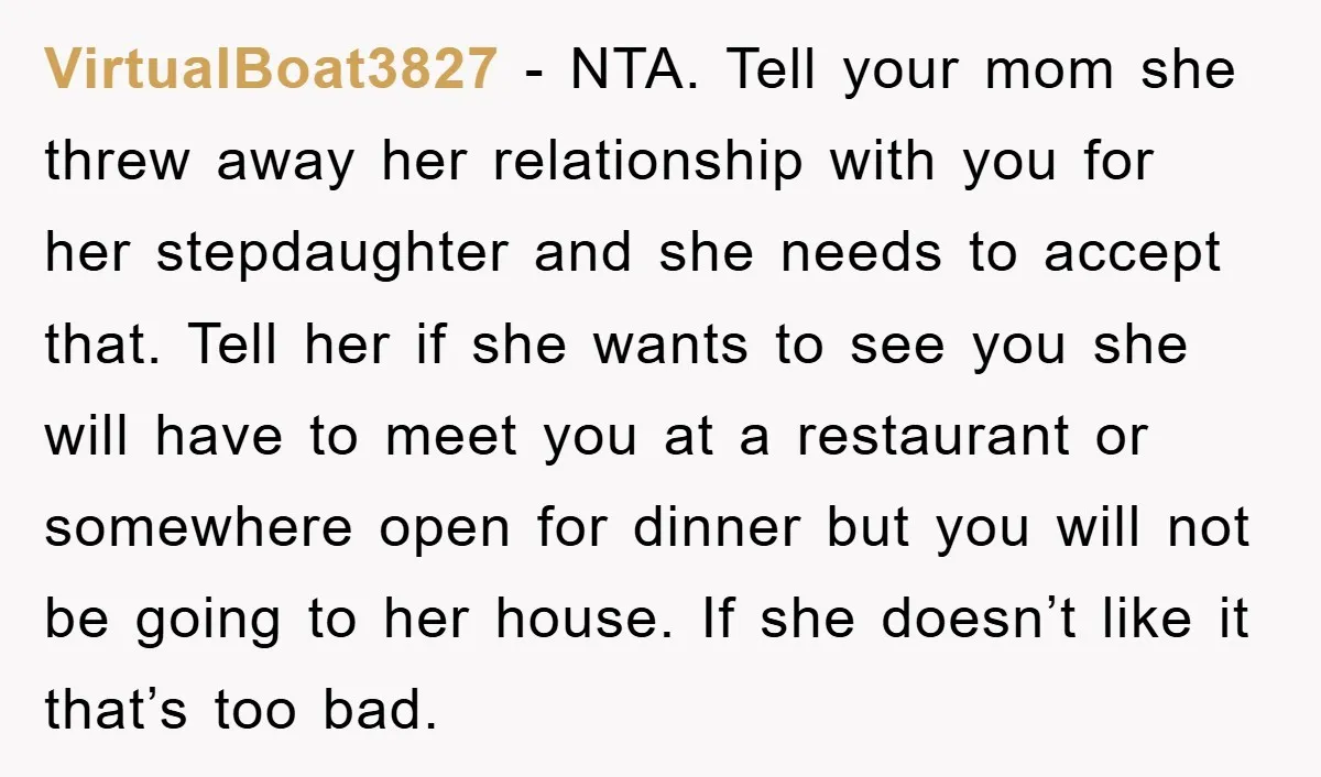 VirtualBoat3827 − NTA. Tell your mom she threw away her relationship with you for her stepdaughter and she needs to accept that. Tell her if she wants to see you...