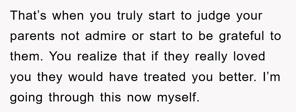 That’s when you truly start to judge your parents not admire or start to be grateful to them. You realize that if they really loved you they would have treated...