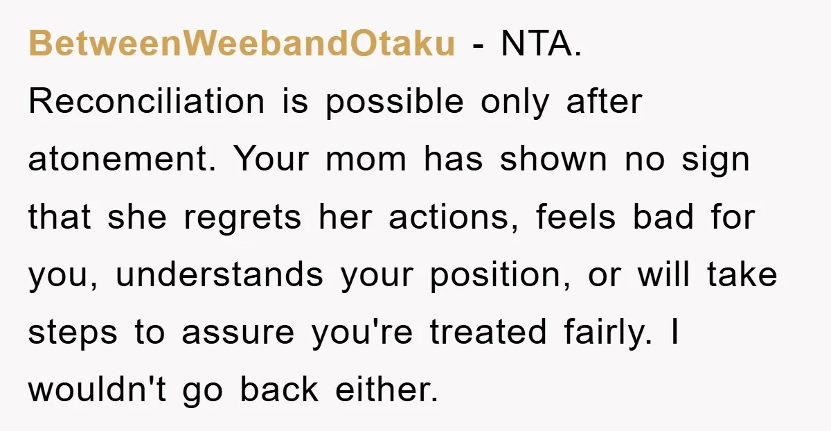 BetweenWeebandOtaku − NTA. Reconciliation is possible only after atonement. Your mom has shown no sign that she regrets her actions, feels bad for you, understands your position, or will take...
