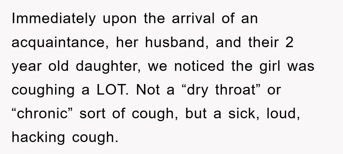 Immediately upon the arrival of an acquaintance, her husband, and their 2 year old daughter, we noticed the girl was coughing a LOT. Not a “dry throat” or “chronic” sort...
