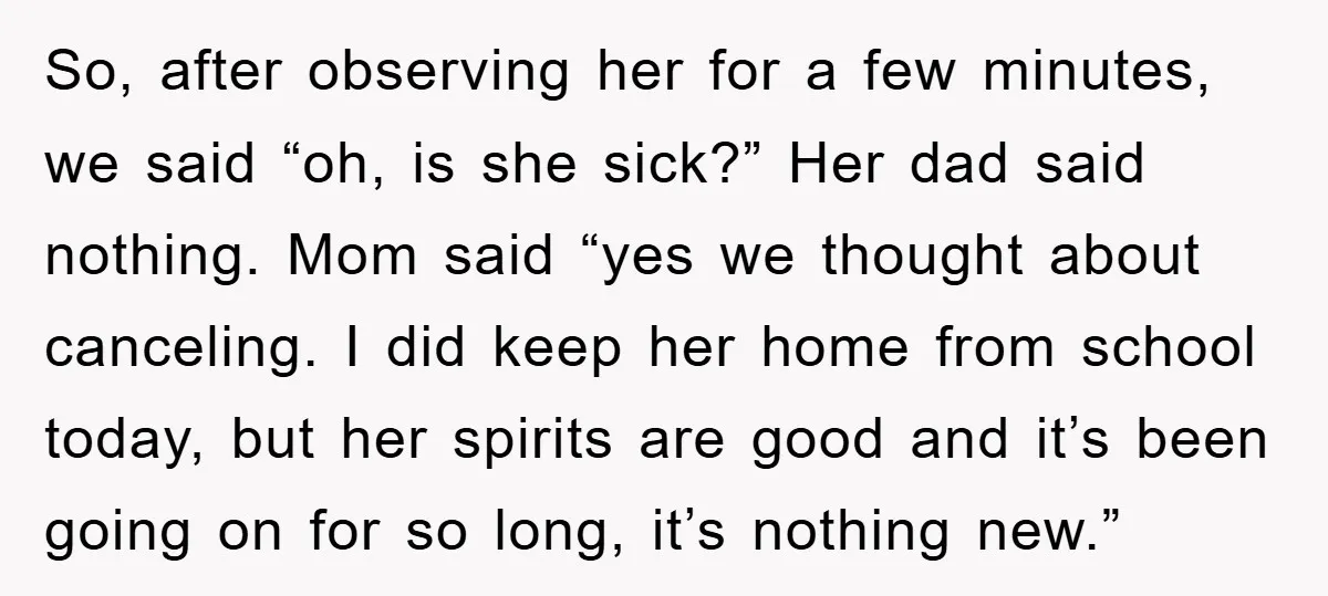 So, after observing her for a few minutes, we said “oh, is she sick?” Her dad said nothing. Mom said “yes we thought about canceling. I did keep her home...