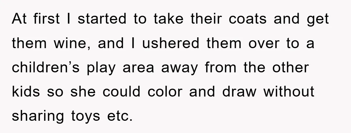 At first I started to take their coats and get them wine, and I ushered them over to a children’s play area away from the other kids so she could...