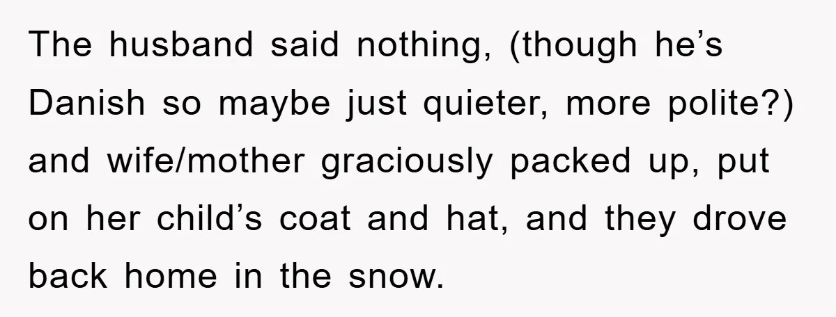 The husband said nothing, (though he’s Danish so maybe just quieter, more polite?) and wife/mother graciously packed up, put on her child’s coat and hat, and they drove back home...