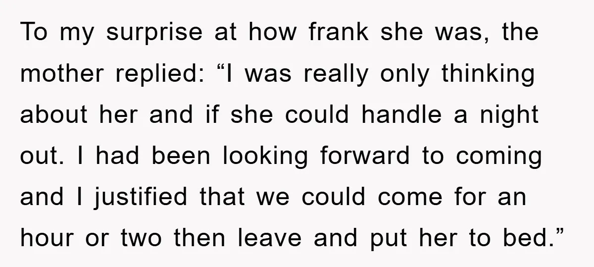 To my surprise at how frank she was, the mother replied: “I was really only thinking about her and if she could handle a night out. I had been looking...