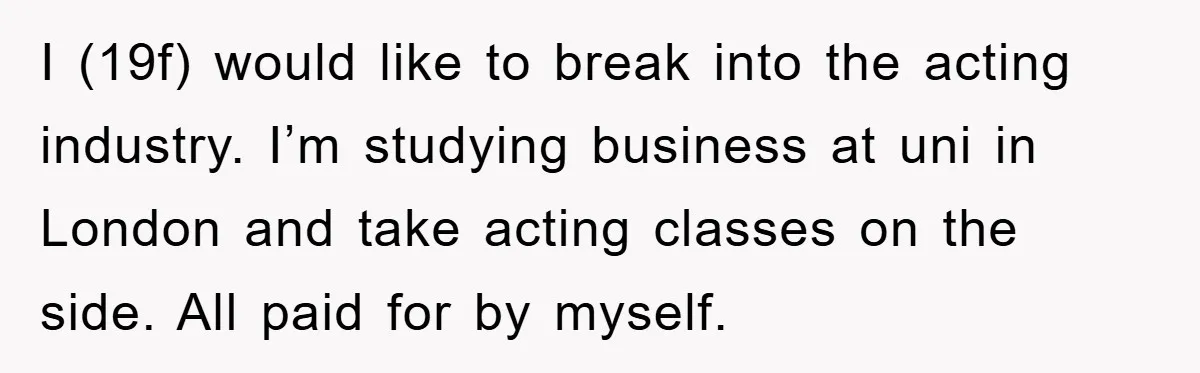 I (19f) would like to break into the acting industry. I’m studying business at uni in London and take acting classes on the side. All paid for by myself.