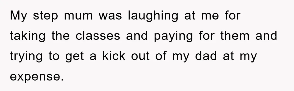 My step mum was laughing at me for taking the classes and paying for them and trying to get a kick out of my dad at my expense.