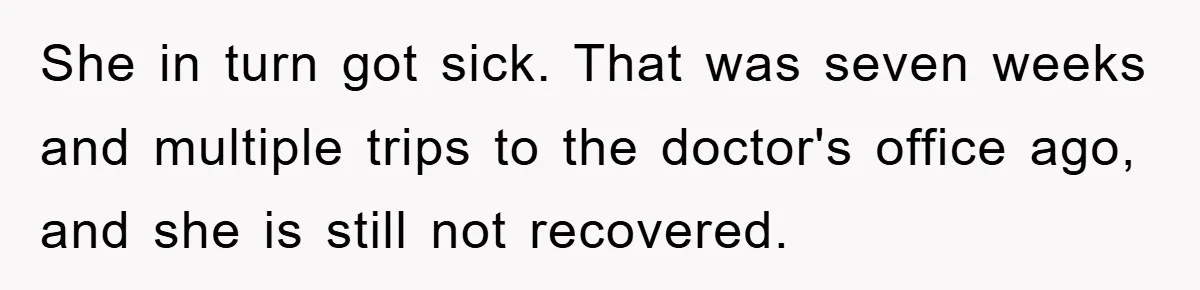 She in turn got sick. That was seven weeks and multiple trips to the doctor's office ago, and she is still not recovered.