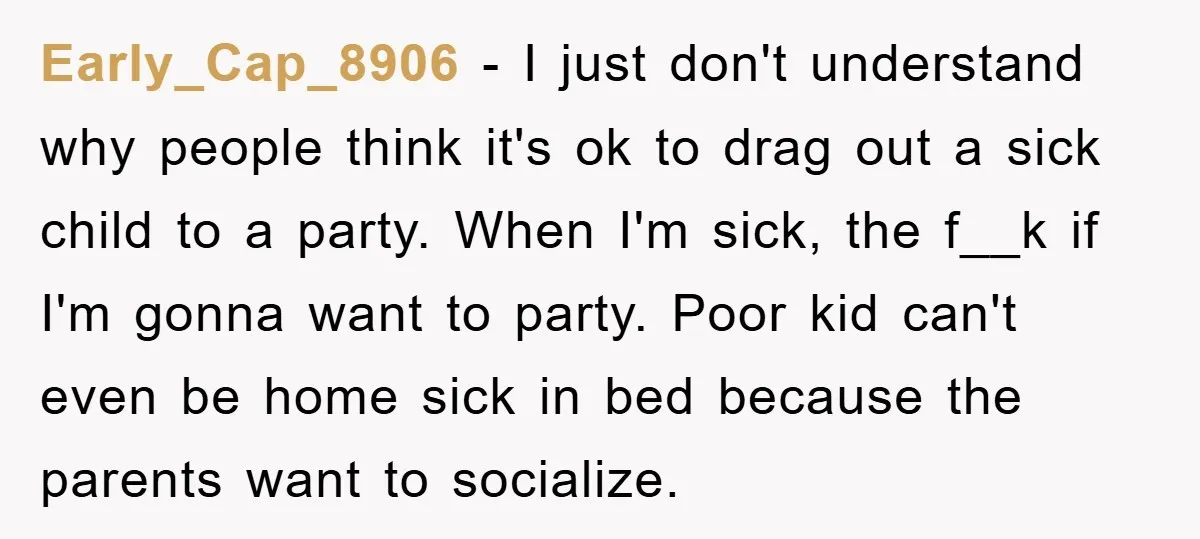 Early_Cap_8906 − I just don't understand why people think it's ok to drag out a sick child to a party. When I'm sick, the f__k if I'm gonna want to...
