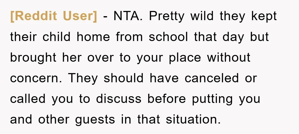 [Reddit User] − NTA. Pretty wild they kept their child home from school that day but brought her over to your place without concern. They should have canceled or called...