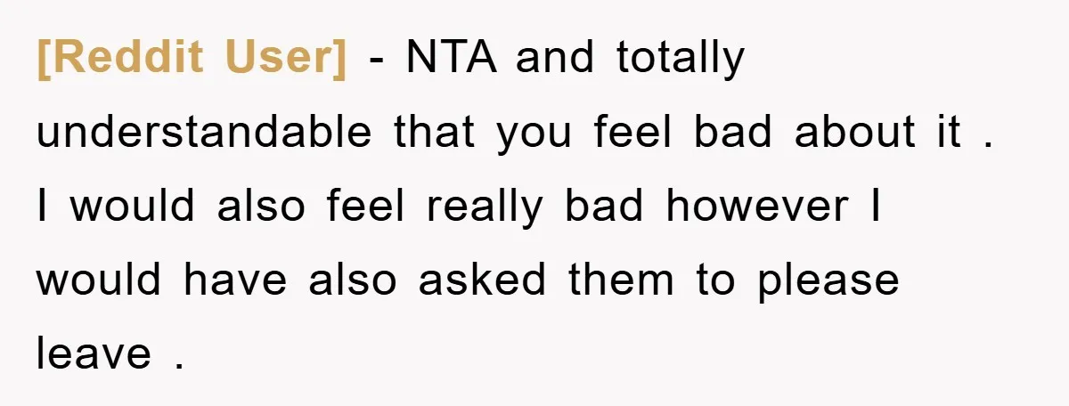 [Reddit User] − NTA and totally understandable that you feel bad about it . I would also feel really bad however I would have also asked them to please leave...