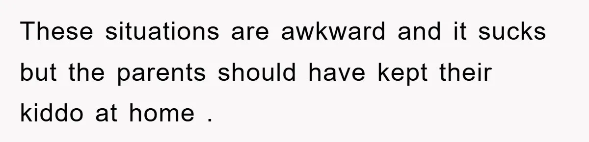 These situations are awkward and it sucks but the parents should have kept their kiddo at home .