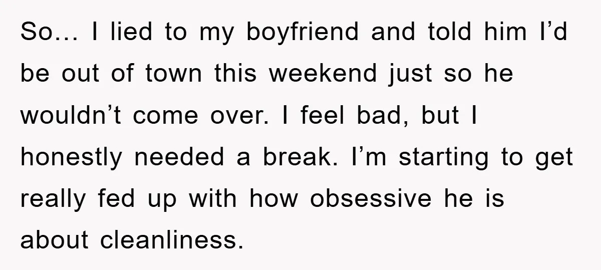 So… I lied to my boyfriend and told him I’d be out of town this weekend just so he wouldn’t come over. I feel bad, but I honestly needed a...