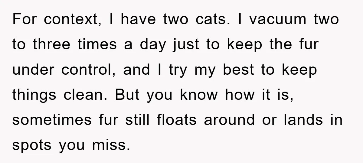 For context, I have two cats. I vacuum two to three times a day just to keep the fur under control, and I try my best to keep things clean....