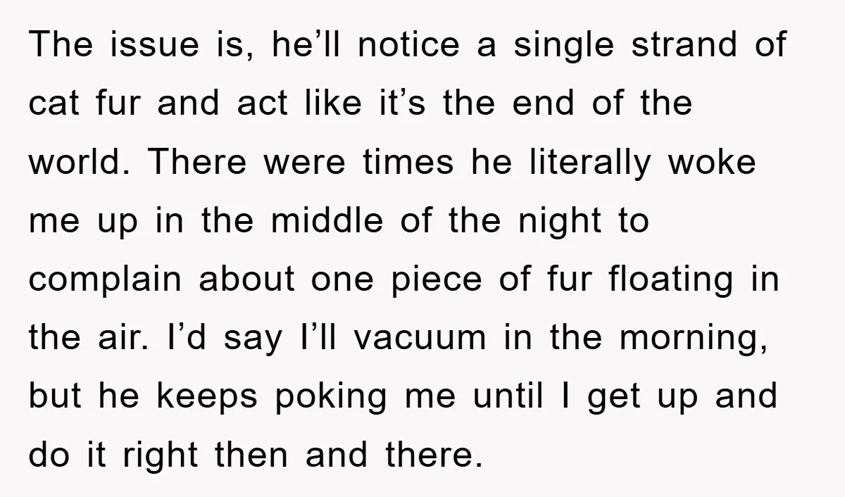 The issue is, he’ll notice a single strand of cat fur and act like it’s the end of the world. There were times he literally woke me up in the...
