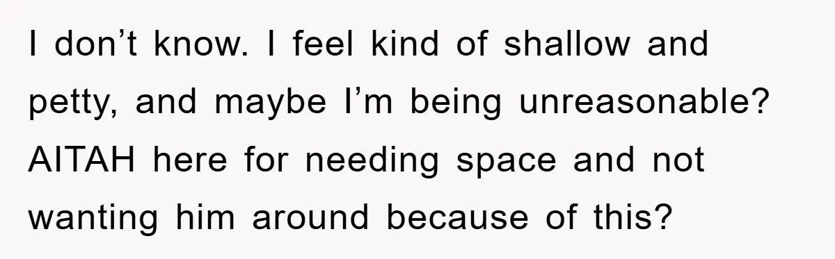 I don’t know. I feel kind of shallow and petty, and maybe I’m being unreasonable? AITAH here for needing space and not wanting him around because of this?