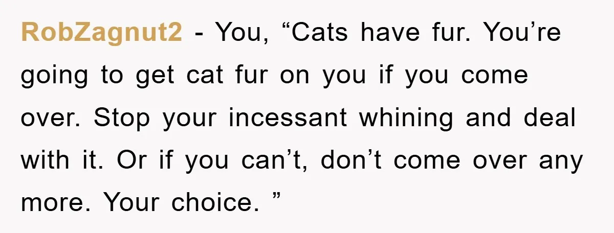 RobZagnut2 − You, “Cats have fur. You’re going to get cat fur on you if you come over. Stop your incessant whining and deal with it. Or if you can’t,...