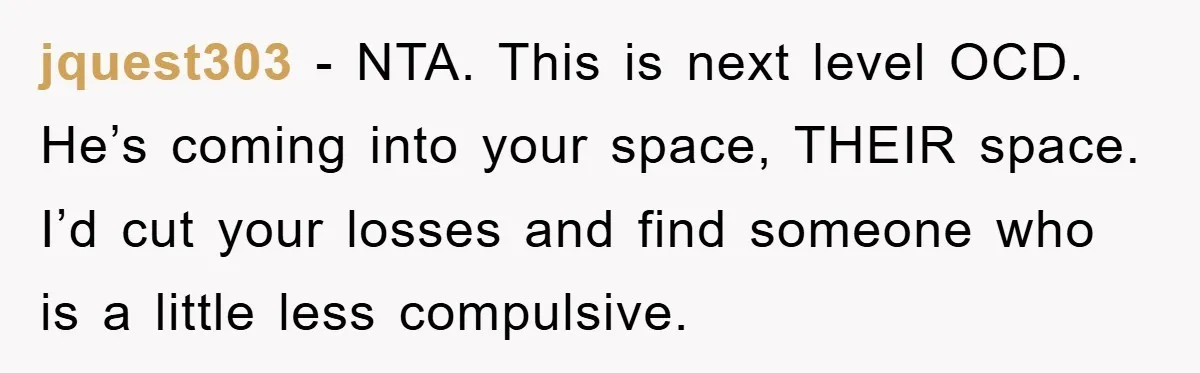 jquest303 − NTA. This is next level OCD. He’s coming into your space, THEIR space. I’d cut your losses and find someone who is a little less compulsive.