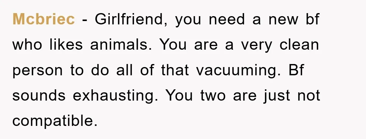 Mcbriec − Girlfriend, you need a new bf who likes animals. You are a very clean person to do all of that vacuuming. Bf sounds exhausting. You two are just...