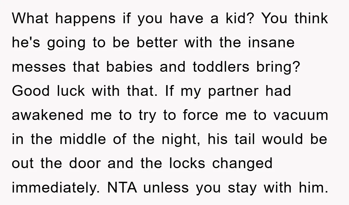 What happens if you have a kid? You think he's going to be better with the insane messes that babies and toddlers bring? Good luck with that. If my partner...
