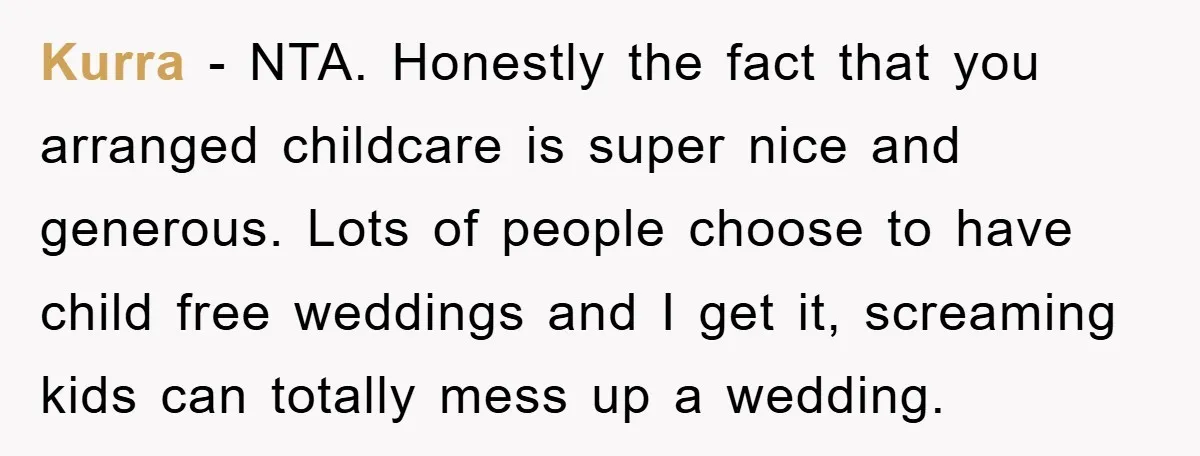 Kurra − NTA. Honestly the fact that you arranged childcare is super nice and generous. Lots of people choose to have child free weddings and I get it, screaming kids...