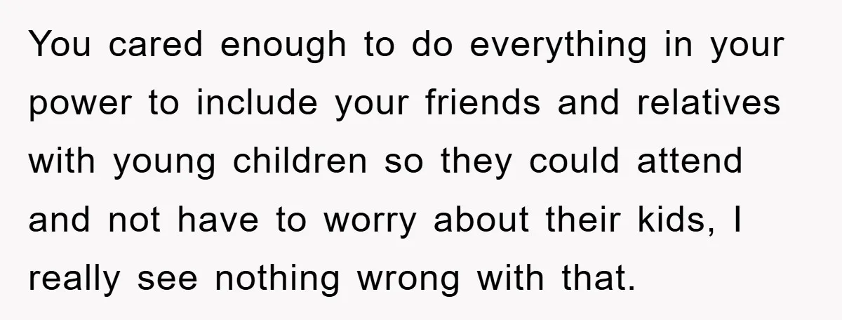 You cared enough to do everything in your power to include your friends and relatives with young children so they could attend and not have to worry about their kids,...