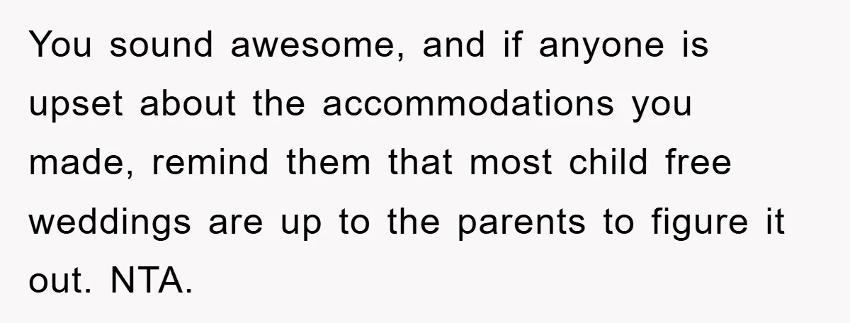 You sound awesome, and if anyone is upset about the accommodations you made, remind them that most child free weddings are up to the parents to figure it out. NTA.