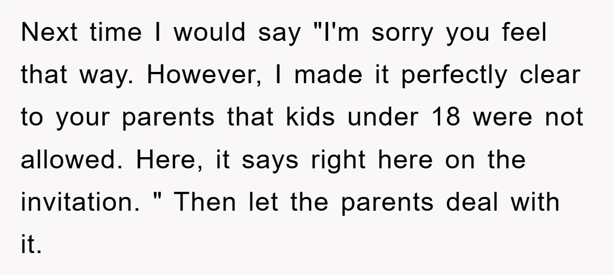Next time I would say "I'm sorry you feel that way. However, I made it perfectly clear to your parents that kids under 18 were not allowed. Here, it says...