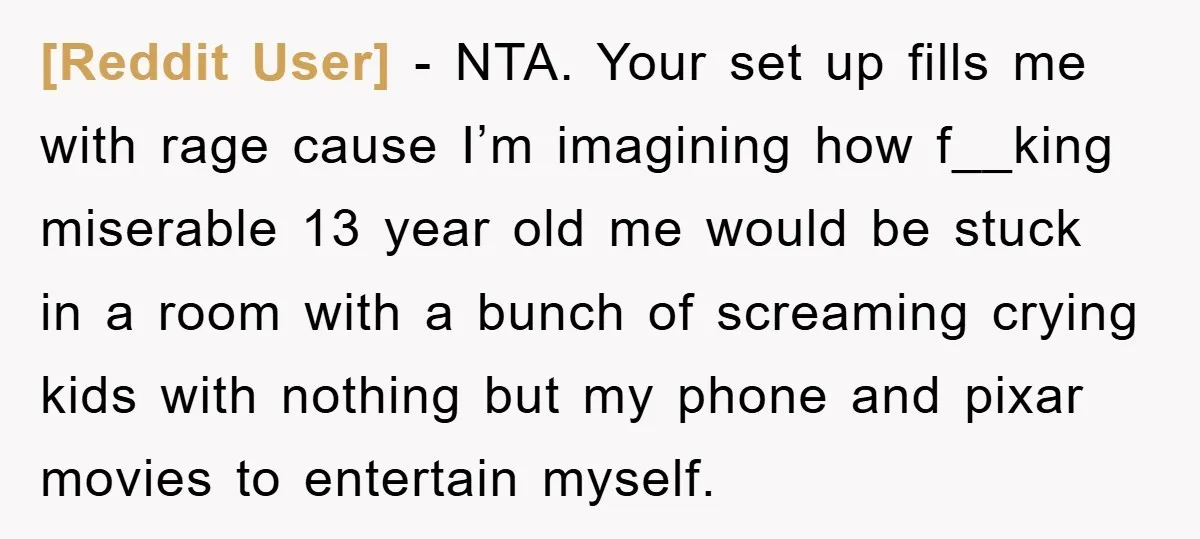 [Reddit User] − NTA. Your set up fills me with rage cause I’m imagining how f__king miserable 13 year old me would be stuck in a room with a bunch...
