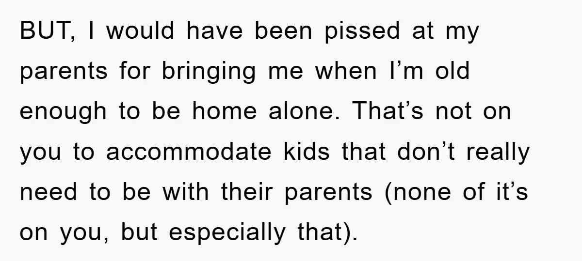 BUT, I would have been pissed at my parents for bringing me when I’m old enough to be home alone. That’s not on you to accommodate kids that don’t really...