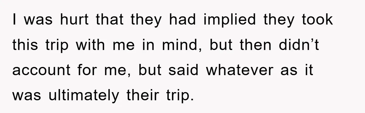I was hurt that they had implied they took this trip with me in mind, but then didn’t account for me, but said whatever as it was ultimately their trip.