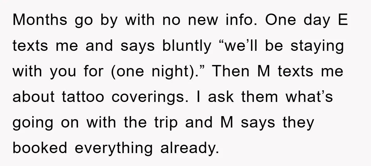 Months go by with no new info. One day E texts me and says bluntly “we’ll be staying with you for (one night).” Then M texts me about tattoo coverings....