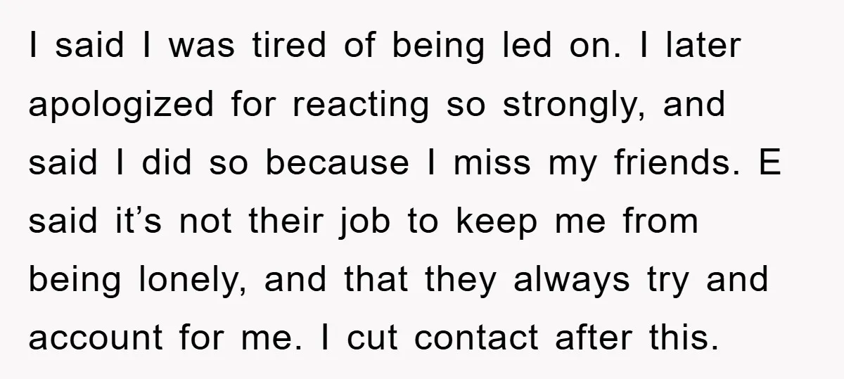 I said I was tired of being led on. I later apologized for reacting so strongly, and said I did so because I miss my friends. E said it’s not...