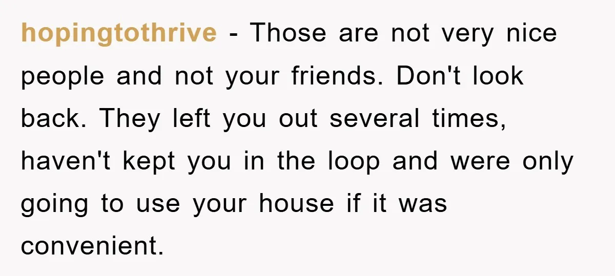hopingtothrive − Those are not very nice people and not your friends. Don't look back. They left you out several times, haven't kept you in the loop and were only...