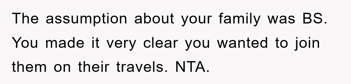 The assumption about your family was BS. You made it very clear you wanted to join them on their travels. NTA.