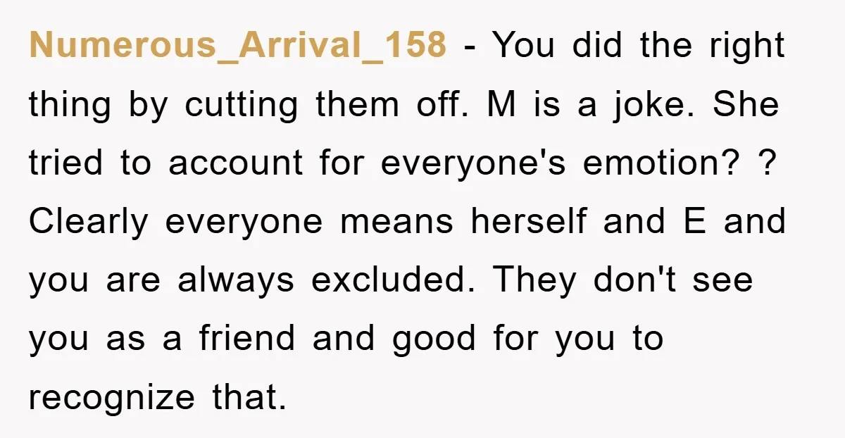 Numerous_Arrival_158 − You did the right thing by cutting them off. M is a joke. She tried to account for everyone's emotion? ? Clearly everyone means herself and E and...