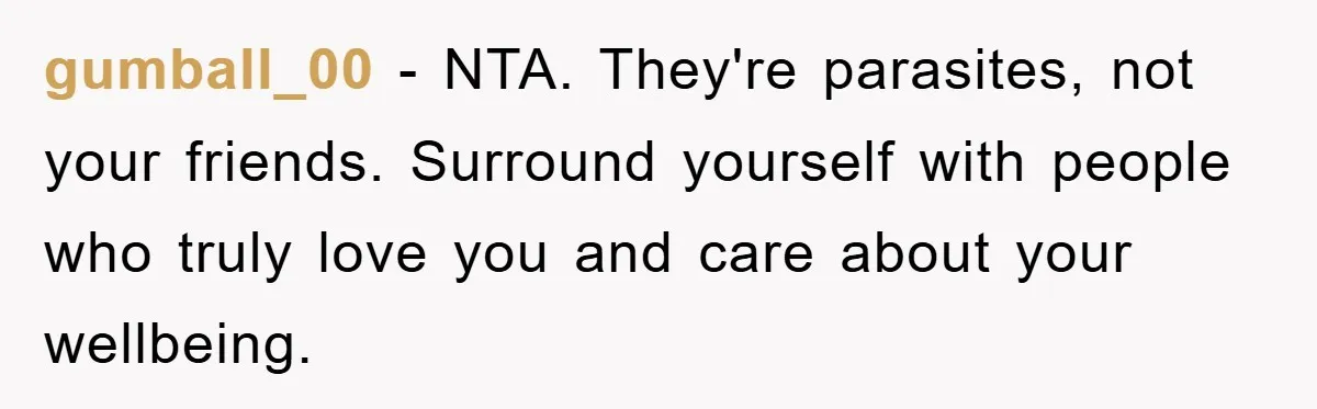 gumball_00 − NTA. They're parasites, not your friends. Surround yourself with people who truly love you and care about your wellbeing.