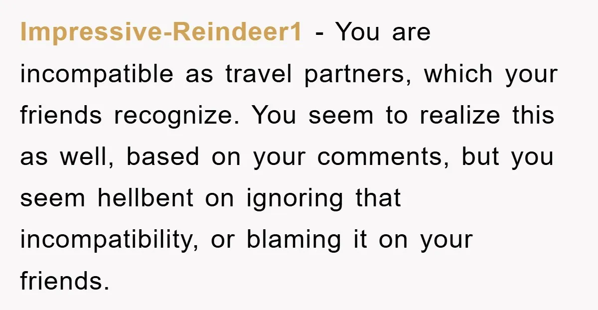 Impressive-Reindeer1 − You are incompatible as travel partners, which your friends recognize. You seem to realize this as well, based on your comments, but you seem hellbent on ignoring that...